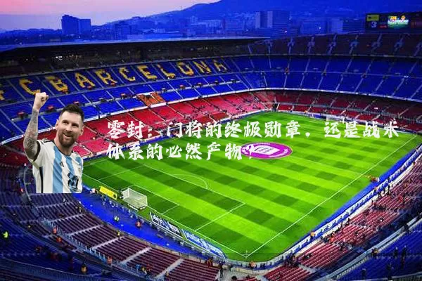 零封：门将的终极勋章，还是战术体系的必然产物？